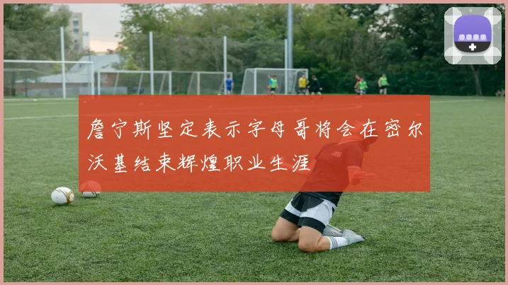 詹宁斯坚定表示字母哥将会在密尔沃基结束辉煌职业生涯
