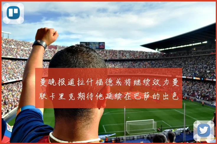 曼晚报道拉什福德或将继续效力曼联卡里克期待他延续在巴萨的出色表现