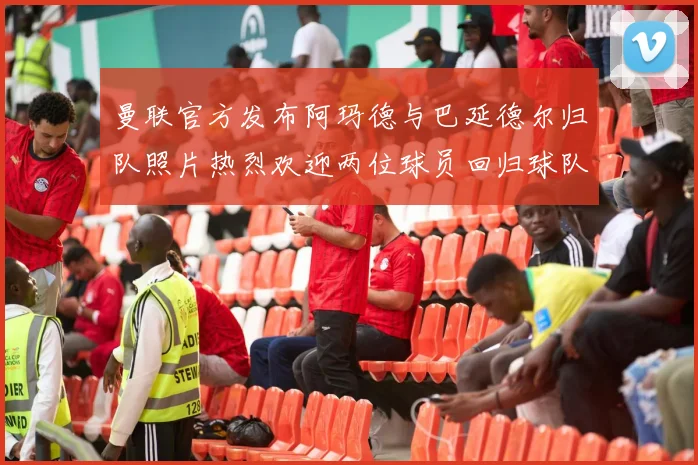 曼联官方发布阿玛德与巴延德尔归队照片热烈欢迎两位球员回归球队