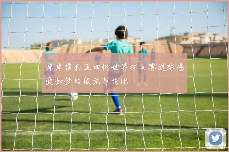 库库雷利亚回忆世界杯决赛进球感受如梦幻般无与伦比